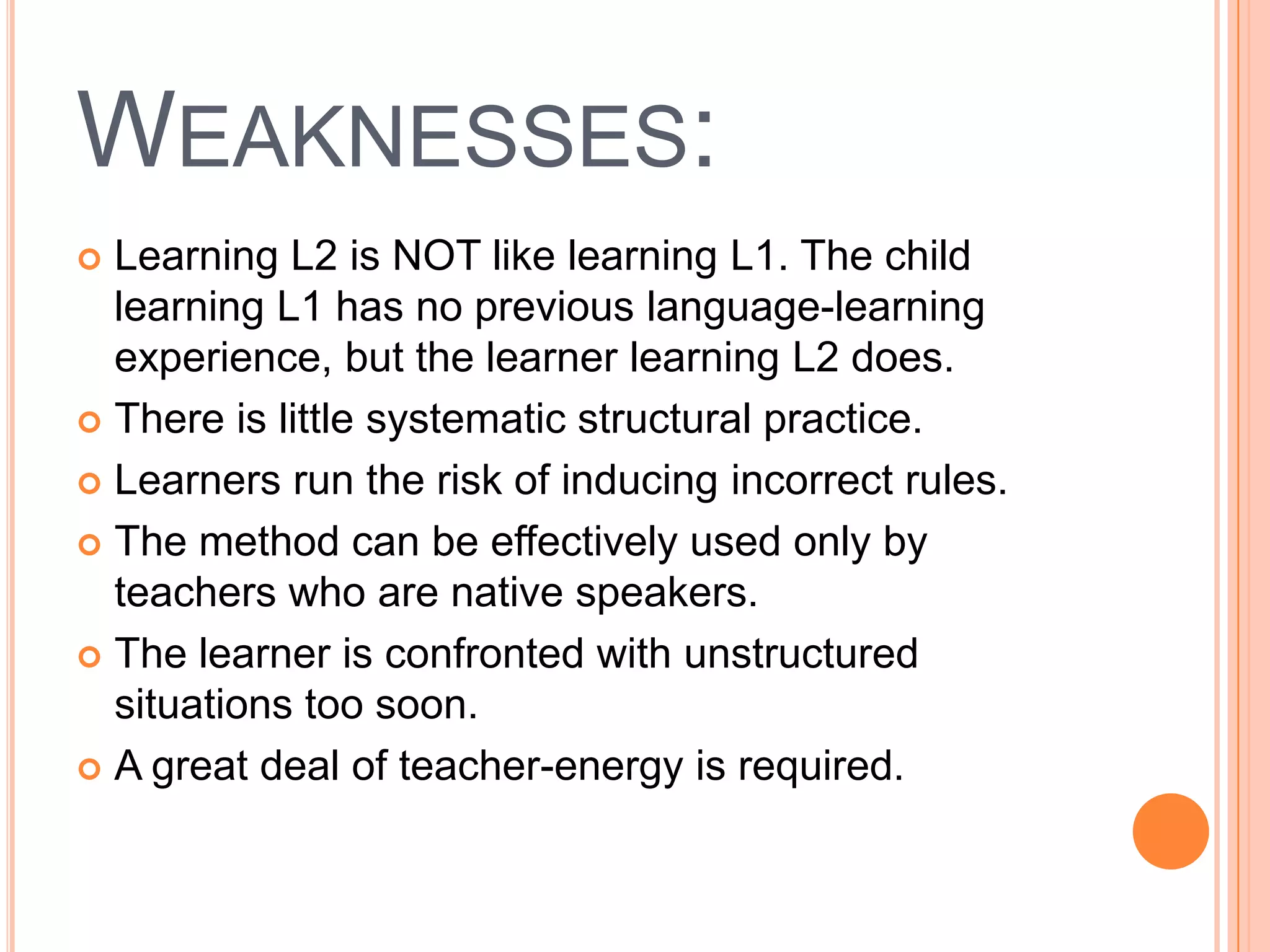 WEAKNESSES:
 Learning L2 is NOT like learning L1. The child
  learning L1 has no previous language-learning
  experience, but the learner learning L2 does.
 There is little systematic structural practice.

 Learners run the risk of inducing incorrect rules.

 The method can be effectively used only by
  teachers who are native speakers.
 The learner is confronted with unstructured
  situations too soon.
 A great deal of teacher-energy is required.
 