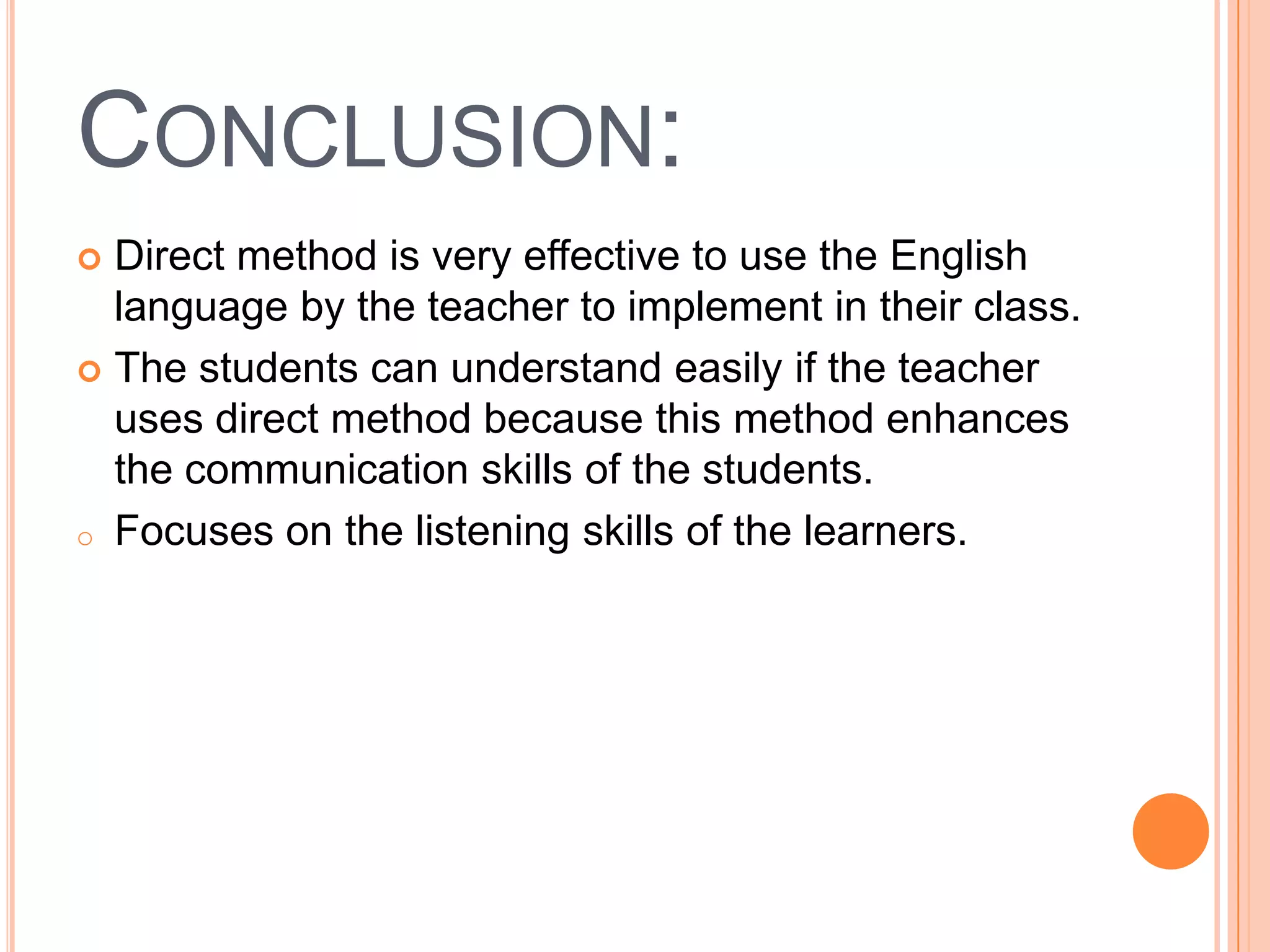 CONCLUSION:
 Direct method is very effective to use the English
  language by the teacher to implement in their class.
 The students can understand easily if the teacher
  uses direct method because this method enhances
  the communication skills of the students.
o Focuses on the listening skills of the learners.
 