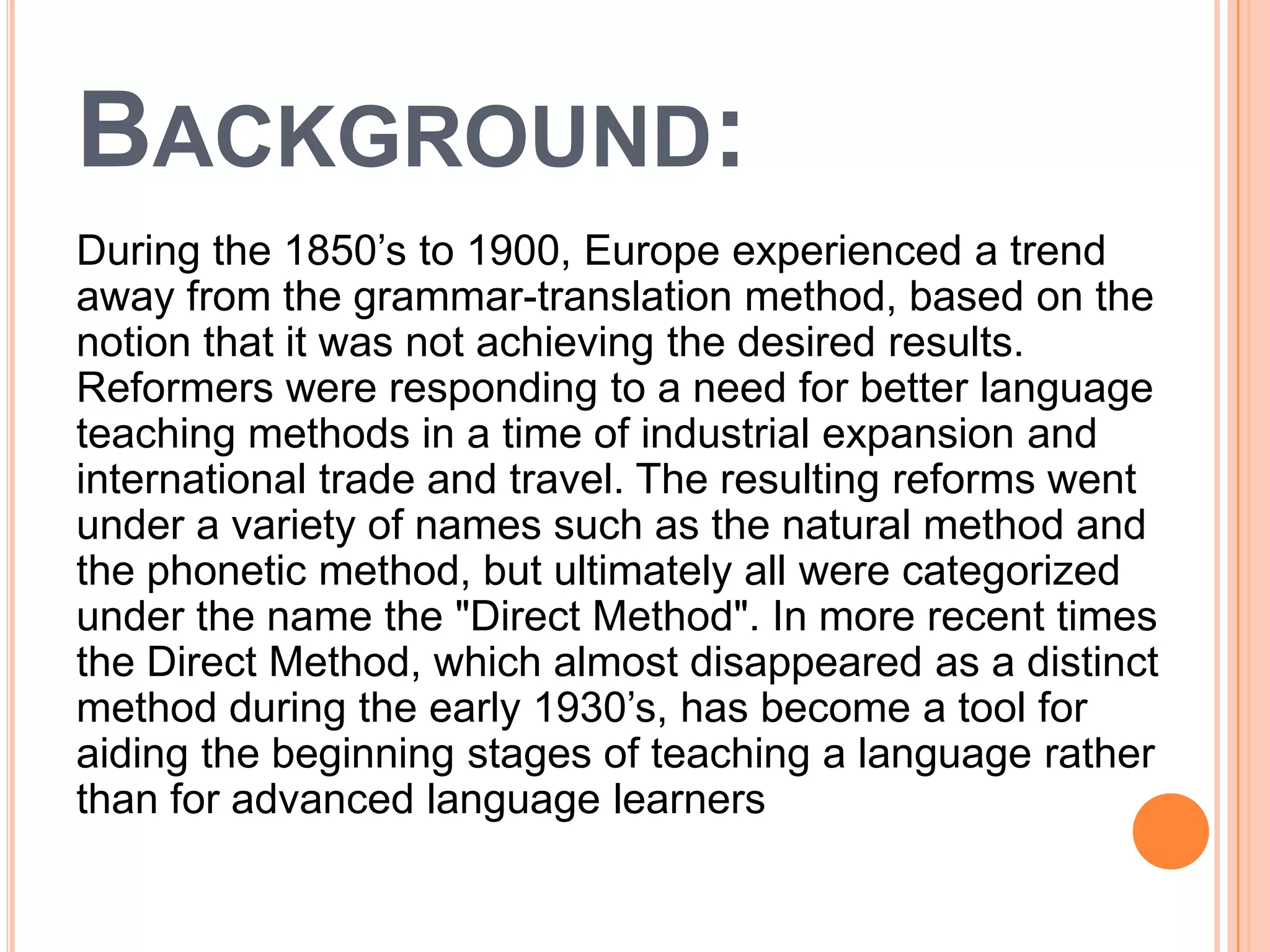 BACKGROUND:
During the 1850’s to 1900, Europe experienced a trend
away from the grammar-translation method, based on the
notion that it was not achieving the desired results.
Reformers were responding to a need for better language
teaching methods in a time of industrial expansion and
international trade and travel. The resulting reforms went
under a variety of names such as the natural method and
the phonetic method, but ultimately all were categorized
under the name the "Direct Method". In more recent times
the Direct Method, which almost disappeared as a distinct
method during the early 1930’s, has become a tool for
aiding the beginning stages of teaching a language rather
than for advanced language learners
 