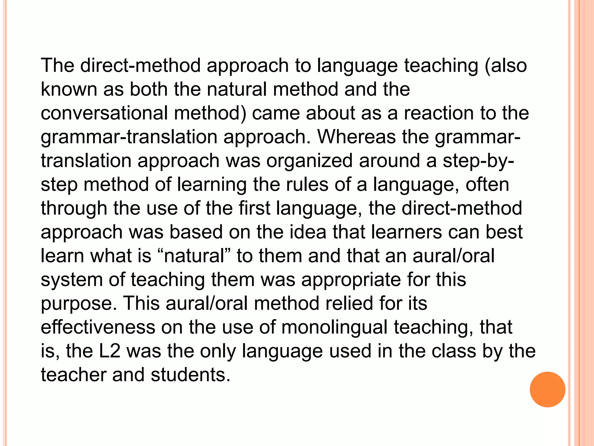 The direct-method approach to language teaching (also
known as both the natural method and the
conversational method) came about as a reaction to the
grammar-translation approach. Whereas the grammar-
translation approach was organized around a step-by-
step method of learning the rules of a language, often
through the use of the first language, the direct-method
approach was based on the idea that learners can best
learn what is “natural” to them and that an aural/oral
system of teaching them was appropriate for this
purpose. This aural/oral method relied for its
effectiveness on the use of monolingual teaching, that
is, the L2 was the only language used in the class by the
teacher and students.
 