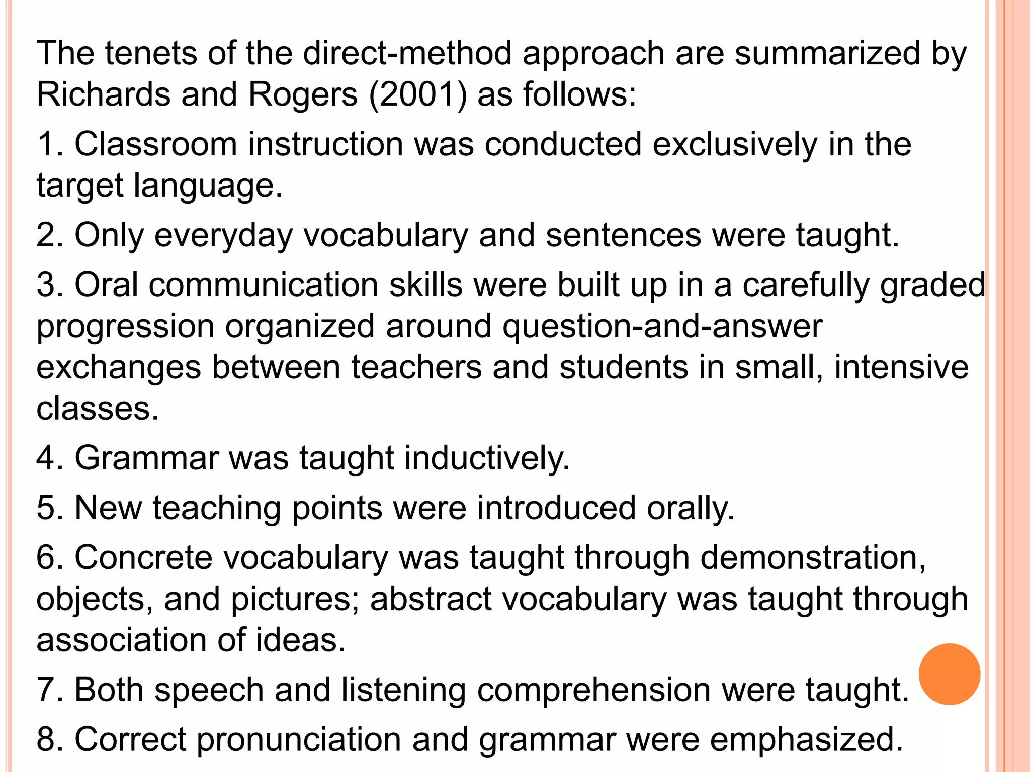 The tenets of the direct-method approach are summarized by
Richards and Rogers (2001) as follows:
1. Classroom instruction was conducted exclusively in the
target language.
2. Only everyday vocabulary and sentences were taught.
3. Oral communication skills were built up in a carefully graded
progression organized around question-and-answer
exchanges between teachers and students in small, intensive
classes.
4. Grammar was taught inductively.
5. New teaching points were introduced orally.
6. Concrete vocabulary was taught through demonstration,
objects, and pictures; abstract vocabulary was taught through
association of ideas.
7. Both speech and listening comprehension were taught.
8. Correct pronunciation and grammar were emphasized.
 