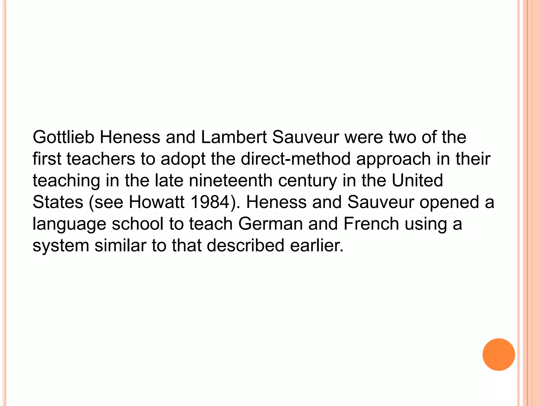 Gottlieb Heness and Lambert Sauveur were two of the
first teachers to adopt the direct-method approach in their
teaching in the late nineteenth century in the United
States (see Howatt 1984). Heness and Sauveur opened a
language school to teach German and French using a
system similar to that described earlier.
 