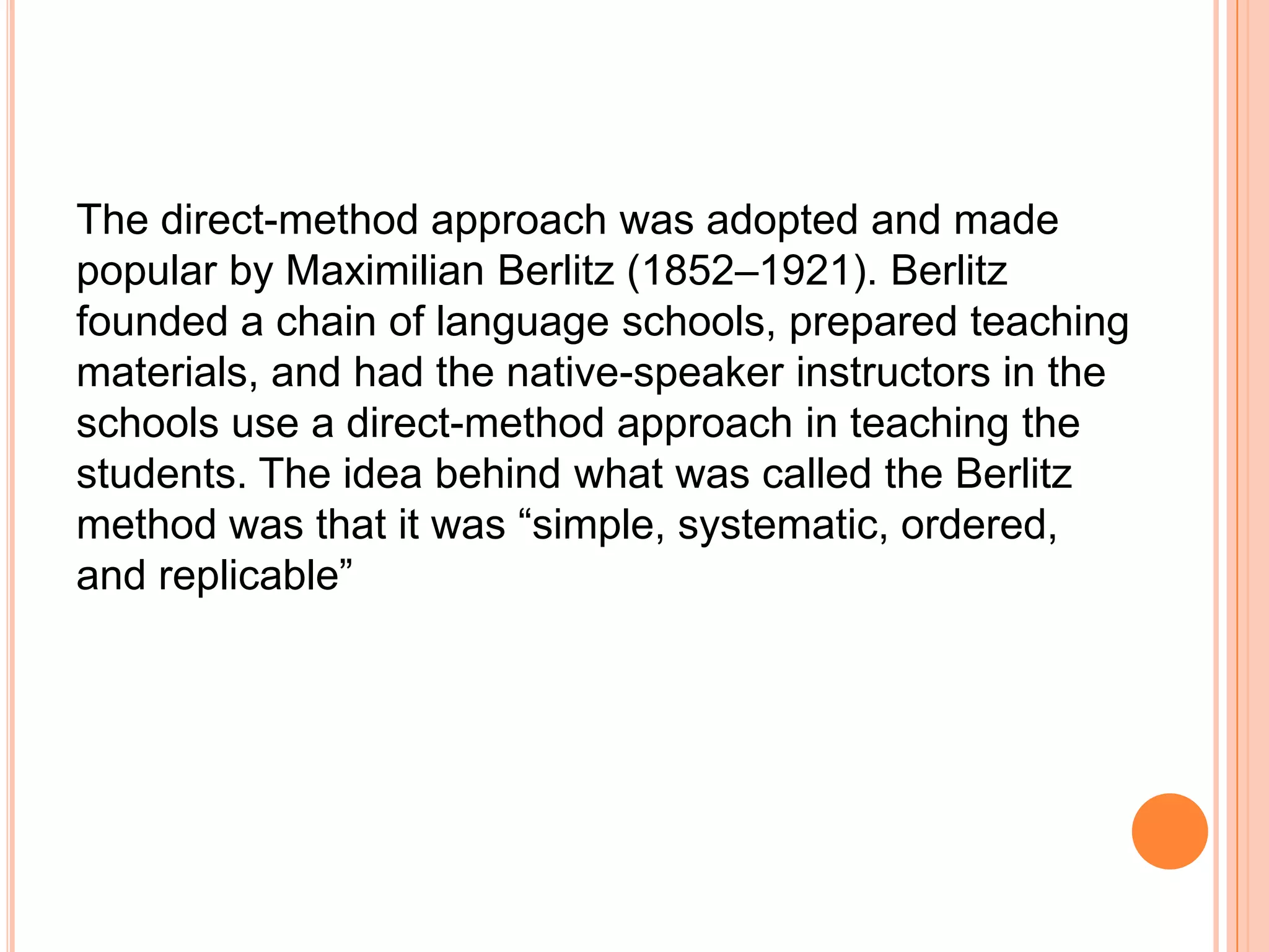 The direct-method approach was adopted and made
popular by Maximilian Berlitz (1852–1921). Berlitz
founded a chain of language schools, prepared teaching
materials, and had the native-speaker instructors in the
schools use a direct-method approach in teaching the
students. The idea behind what was called the Berlitz
method was that it was “simple, systematic, ordered,
and replicable”
 