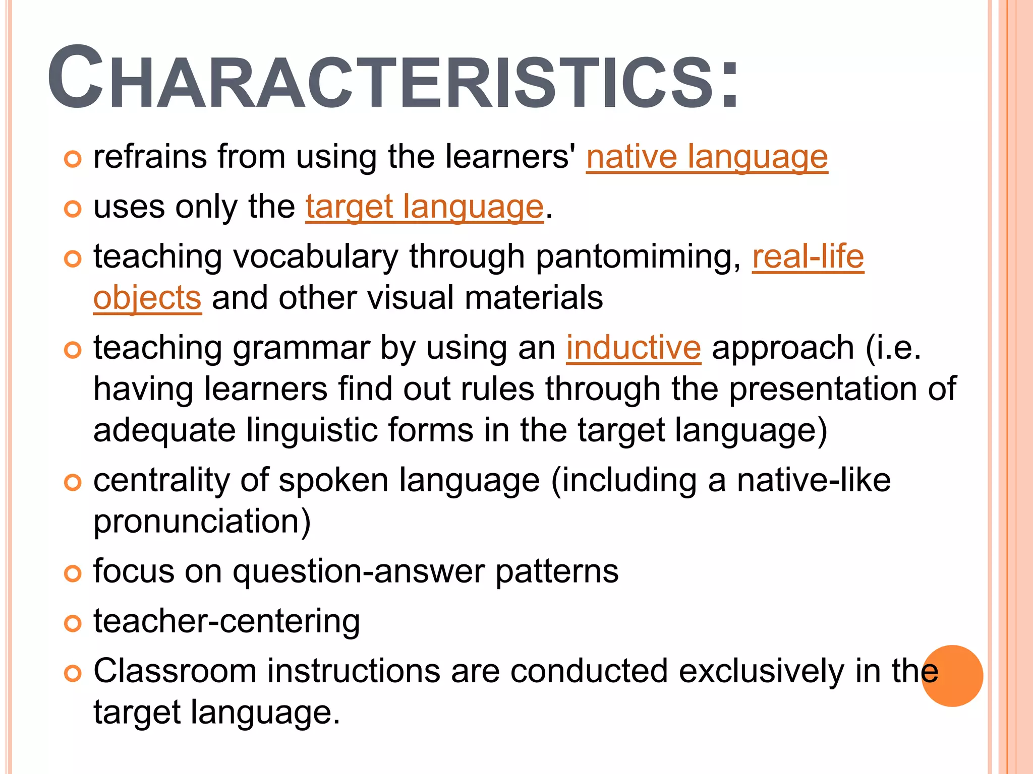 CHARACTERISTICS:
 refrains from using the learners' native language
 uses only the target language.

 teaching vocabulary through pantomiming, real-life
  objects and other visual materials
 teaching grammar by using an inductive approach (i.e.
  having learners find out rules through the presentation of
  adequate linguistic forms in the target language)
 centrality of spoken language (including a native-like
  pronunciation)
 focus on question-answer patterns

 teacher-centering

 Classroom instructions are conducted exclusively in the
  target language.
 