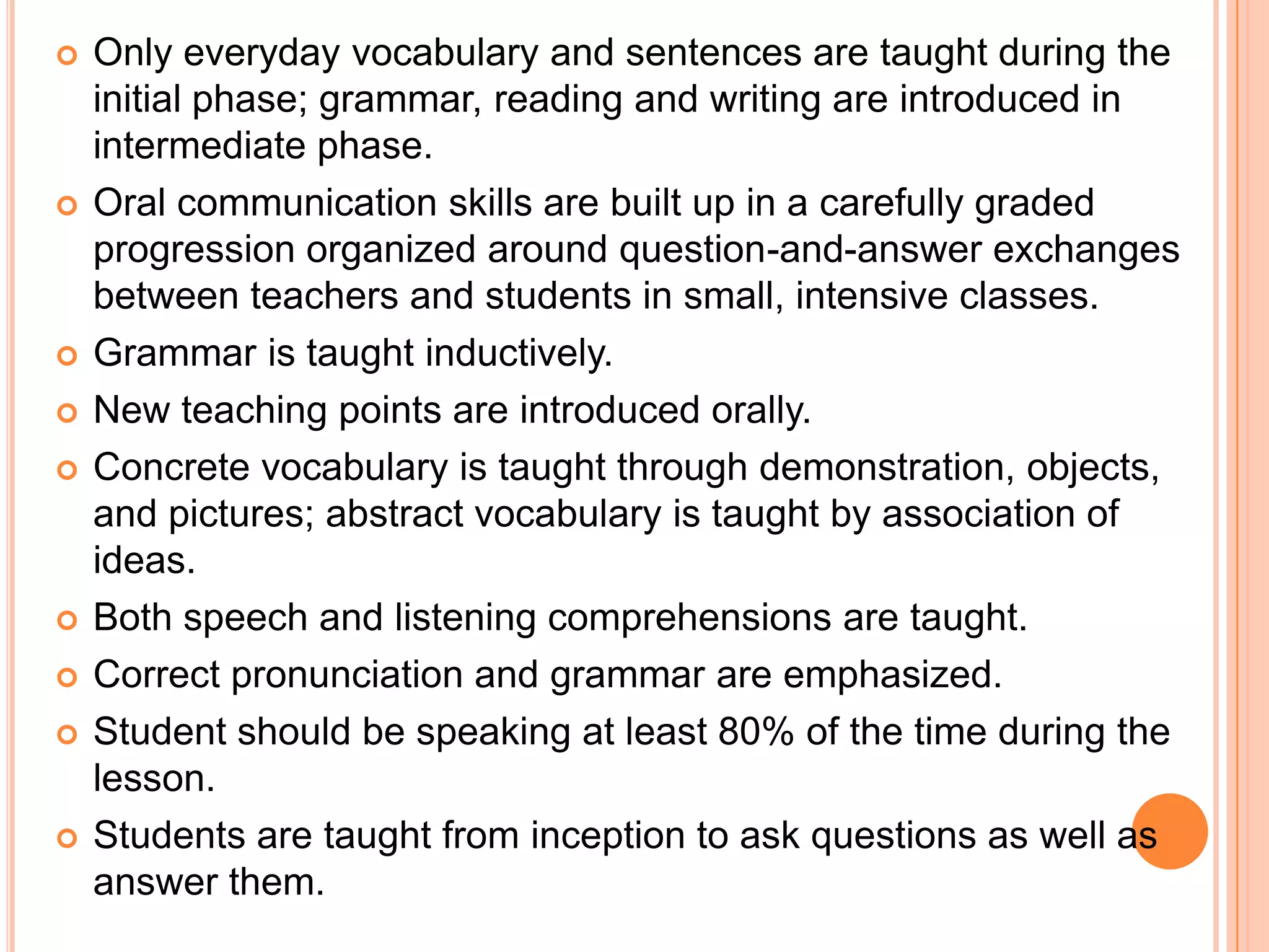    Only everyday vocabulary and sentences are taught during the
    initial phase; grammar, reading and writing are introduced in
    intermediate phase.
   Oral communication skills are built up in a carefully graded
    progression organized around question-and-answer exchanges
    between teachers and students in small, intensive classes.
   Grammar is taught inductively.
   New teaching points are introduced orally.
   Concrete vocabulary is taught through demonstration, objects,
    and pictures; abstract vocabulary is taught by association of
    ideas.
   Both speech and listening comprehensions are taught.
   Correct pronunciation and grammar are emphasized.
   Student should be speaking at least 80% of the time during the
    lesson.
   Students are taught from inception to ask questions as well as
    answer them.
 