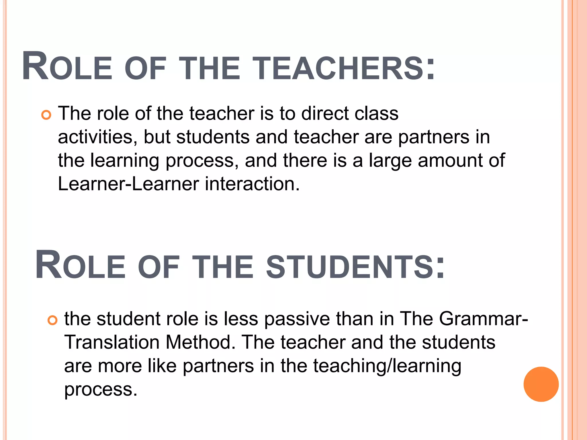 ROLE OF THE TEACHERS:
   The role of the teacher is to direct class
    activities, but students and teacher are partners in
    the learning process, and there is a large amount of
    Learner-Learner interaction.



ROLE OF THE STUDENTS:
    the student role is less passive than in The Grammar-
     Translation Method. The teacher and the students
     are more like partners in the teaching/learning
     process.
 