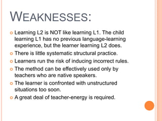 WEAKNESSES:
 Learning L2 is NOT like learning L1. The child
  learning L1 has no previous language-learning
  experience, but the learner learning L2 does.
 There is little systematic structural practice.

 Learners run the risk of inducing incorrect rules.

 The method can be effectively used only by
  teachers who are native speakers.
 The learner is confronted with unstructured
  situations too soon.
 A great deal of teacher-energy is required.
 