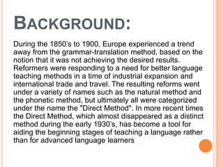 BACKGROUND:
During the 1850’s to 1900, Europe experienced a trend
away from the grammar-translation method, based on the
notion that it was not achieving the desired results.
Reformers were responding to a need for better language
teaching methods in a time of industrial expansion and
international trade and travel. The resulting reforms went
under a variety of names such as the natural method and
the phonetic method, but ultimately all were categorized
under the name the "Direct Method". In more recent times
the Direct Method, which almost disappeared as a distinct
method during the early 1930’s, has become a tool for
aiding the beginning stages of teaching a language rather
than for advanced language learners
 