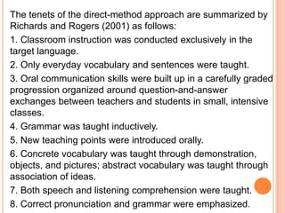 The tenets of the direct-method approach are summarized by
Richards and Rogers (2001) as follows:
1. Classroom instruction was conducted exclusively in the
target language.
2. Only everyday vocabulary and sentences were taught.
3. Oral communication skills were built up in a carefully graded
progression organized around question-and-answer
exchanges between teachers and students in small, intensive
classes.
4. Grammar was taught inductively.
5. New teaching points were introduced orally.
6. Concrete vocabulary was taught through demonstration,
objects, and pictures; abstract vocabulary was taught through
association of ideas.
7. Both speech and listening comprehension were taught.
8. Correct pronunciation and grammar were emphasized.
 