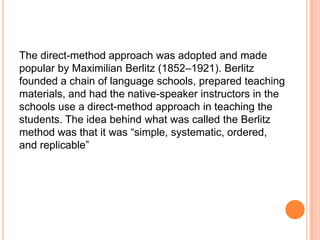 The direct-method approach was adopted and made
popular by Maximilian Berlitz (1852–1921). Berlitz
founded a chain of language schools, prepared teaching
materials, and had the native-speaker instructors in the
schools use a direct-method approach in teaching the
students. The idea behind what was called the Berlitz
method was that it was “simple, systematic, ordered,
and replicable”
 