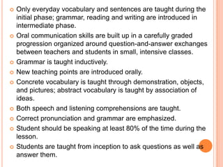    Only everyday vocabulary and sentences are taught during the
    initial phase; grammar, reading and writing are introduced in
    intermediate phase.
   Oral communication skills are built up in a carefully graded
    progression organized around question-and-answer exchanges
    between teachers and students in small, intensive classes.
   Grammar is taught inductively.
   New teaching points are introduced orally.
   Concrete vocabulary is taught through demonstration, objects,
    and pictures; abstract vocabulary is taught by association of
    ideas.
   Both speech and listening comprehensions are taught.
   Correct pronunciation and grammar are emphasized.
   Student should be speaking at least 80% of the time during the
    lesson.
   Students are taught from inception to ask questions as well as
    answer them.
 