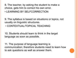 8. The teacher, by asking the student to make a
choice, gets him to correct his own error.
• LEARNING BY SELFCORRECTION
9. The syllabus is based on situations or topics, not
usually on linguistic structures.
• CONTEXTUAL/TOPICAL TEACHING
10. Students should learn to think in the target
language as soon as possible.
11. The purpose of language learning is
communication; therefore students need to learn how
to ask questions as well as answer them.
 