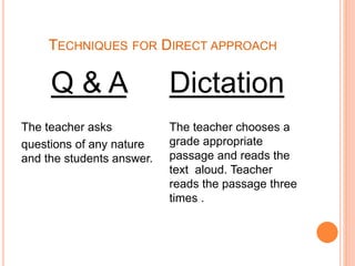 TECHNIQUES FOR DIRECT APPROACH
Q & A
The teacher asks
questions of any nature
and the students answer.
Dictation
The teacher chooses a
grade appropriate
passage and reads the
text aloud. Teacher
reads the passage three
times .
 