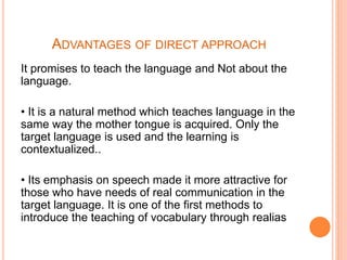 ADVANTAGES OF DIRECT APPROACH
It promises to teach the language and Not about the
language.
• It is a natural method which teaches language in the
same way the mother tongue is acquired. Only the
target language is used and the learning is
contextualized..
• Its emphasis on speech made it more attractive for
those who have needs of real communication in the
target language. It is one of the first methods to
introduce the teaching of vocabulary through realias
 