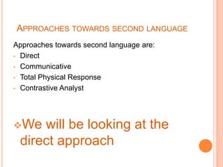 APPROACHES TOWARDS SECOND LANGUAGE
Approaches towards second language are:
• Direct
• Communicative
• Total Physical Response
• Contrastive Analyst
We will be looking at the
direct approach
 