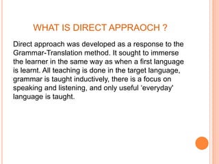 WHAT IS DIRECT APPRAOCH ?
Direct approach was developed as a response to the
Grammar-Translation method. It sought to immerse
the learner in the same way as when a first language
is learnt. All teaching is done in the target language,
grammar is taught inductively, there is a focus on
speaking and listening, and only useful ‘everyday'
language is taught.
 