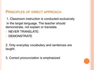 PRINCIPLES OF DIRECT APPROACH
1. Classroom instruction is conducted exclusively
in the target language. The teacher should
demonstrate, not explain or translate.
 NEVER TRANSLATE:
 DEMONSTRATE
2. Only everyday vocabulary and sentences are
taught.
3. Correct pronunciation is emphasized
 