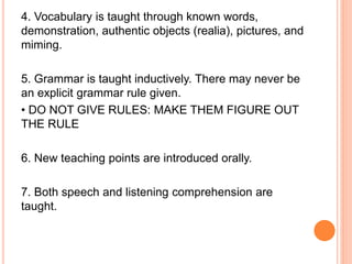 4. Vocabulary is taught through known words,
demonstration, authentic objects (realia), pictures, and
miming.
5. Grammar is taught inductively. There may never be
an explicit grammar rule given.
• DO NOT GIVE RULES: MAKE THEM FIGURE OUT
THE RULE
6. New teaching points are introduced orally.
7. Both speech and listening comprehension are
taught.
 