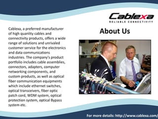 Cablexa, a preferred manufacturer
of high quanlity cables and
connectivity products, offers a wide
range of solutions and unrivaled
customer service for the electronics
and data communications
industries. The company's product
portfolio includes cable assemblies,
connectors, adapters, computer
networking components, and
custom products, as well as optical
fiber communication equipments
which include ethernet switches,
optical transceivers, fiber optic
patch cord, WDM system, optical
protection system, optical Bypass
system etc.
For more details: http://www.cablexa.com/
About Us
 