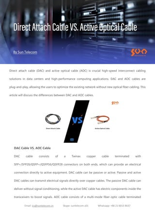 Email: ics@suntelecom.cn Skype: suntelecom.s01 Whatsapp: +86 21 6013 8637
Direct attach cable (DAC) and active optical cable (AOC) is crucial high-speed interconnect cabling
solutions in data centers and high-performance computing applications. DAC and AOC cables are
plug-and-play, allowing the users to optimize the existing network without new optical fiber cabling. This
article will discuss the differences between DAC and AOC cables.
DAC Cable VS. AOC Cable
DAC cable consists of a Twinax copper cable terminated with
SFP+/SFP28/QSFP+/QSFP56/QSFP28 connectors on both ends, which can provide an electrical
connection directly to active equipment. DAC cable can be passive or active. Passive and active
DAC cables can transmit electrical signals directly over copper cables. The passive DAC cable can
deliver without signal conditioning, while the active DAC cable has electric components inside the
transceivers to boost signals. AOC cable consists of a multi-mode fiber optic cable terminated
 