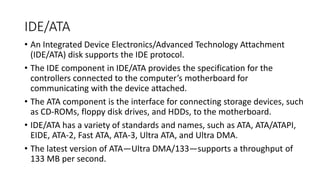 IDE/ATA
• An Integrated Device Electronics/Advanced Technology Attachment
(IDE/ATA) disk supports the IDE protocol.
• The IDE component in IDE/ATA provides the specification for the
controllers connected to the computer’s motherboard for
communicating with the device attached.
• The ATA component is the interface for connecting storage devices, such
as CD-ROMs, floppy disk drives, and HDDs, to the motherboard.
• IDE/ATA has a variety of standards and names, such as ATA, ATA/ATAPI,
EIDE, ATA-2, Fast ATA, ATA-3, Ultra ATA, and Ultra DMA.
• The latest version of ATA—Ultra DMA/133—supports a throughput of
133 MB per second.
 