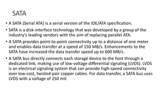 SATA
• A SATA (Serial ATA) is a serial version of the IDE/ATA specification.
• SATA is a disk-interface technology that was developed by a group of the
industry’s leading vendors with the aim of replacing parallel ATA.
• A SATA provides point-to-point connectivity up to a distance of one meter
and enables data transfer at a speed of 150 MB/s. Enhancements to the
SATA have increased the data transfer speed up to 600 MB/s.
• A SATA bus directly connects each storage device to the host through a
dedicated link, making use of low-voltage differential signaling (LVDS). LVDS
is an electrical signaling system that can provide high-speed connectivity
over low-cost, twisted-pair copper cables. For data transfer, a SATA bus uses
LVDS with a voltage of 250 mV.
 