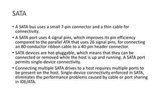 SATA
• A SATA bus uses a small 7-pin connector and a thin cable for
connectivity.
• A SATA port uses 4 signal pins, which improves its pin efficiency
compared to the parallel ATA that uses 26 signal pins, for connecting
an 80-conductor ribbon cable to a 40-pin header connector.
• SATA devices are hot-pluggable, which means that they can be
connected or removed while the host is up and running. A SATA port
permits single-device connectivity.
• Connecting multiple SATA drives to a host requires multiple ports to
be present on the host. Single-device connectivity enforced in SATA,
eliminates the performance problems caused by cable or port sharing
in IDE/ATA.
 