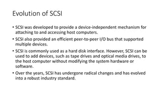 Evolution of SCSI
• SCSI was developed to provide a device-independent mechanism for
attaching to and accessing host computers.
• SCSI also provided an efficient peer-to-peer I/O bus that supported
multiple devices.
• SCSI is commonly used as a hard disk interface. However, SCSI can be
used to add devices, such as tape drives and optical media drives, to
the host computer without modifying the system hardware or
software.
• Over the years, SCSI has undergone radical changes and has evolved
into a robust industry standard.
 