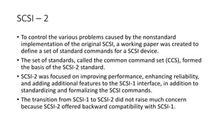 SCSI – 2
• To control the various problems caused by the nonstandard
implementation of the original SCSI, a working paper was created to
define a set of standard commands for a SCSI device.
• The set of standards, called the common command set (CCS), formed
the basis of the SCSI-2 standard.
• SCSI-2 was focused on improving performance, enhancing reliability,
and adding additional features to the SCSI-1 interface, in addition to
standardizing and formalizing the SCSI commands.
• The transition from SCSI-1 to SCSI-2 did not raise much concern
because SCSI-2 offered backward compatibility with SCSI-1.
 