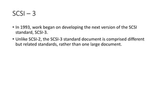 SCSI – 3
• In 1993, work began on developing the next version of the SCSI
standard, SCSI-3.
• Unlike SCSI-2, the SCSI-3 standard document is comprised different
but related standards, rather than one large document.
 