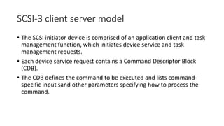 SCSI-3 client server model
• The SCSI initiator device is comprised of an application client and task
management function, which initiates device service and task
management requests.
• Each device service request contains a Command Descriptor Block
(CDB).
• The CDB defines the command to be executed and lists command-
specific input sand other parameters specifying how to process the
command.
 