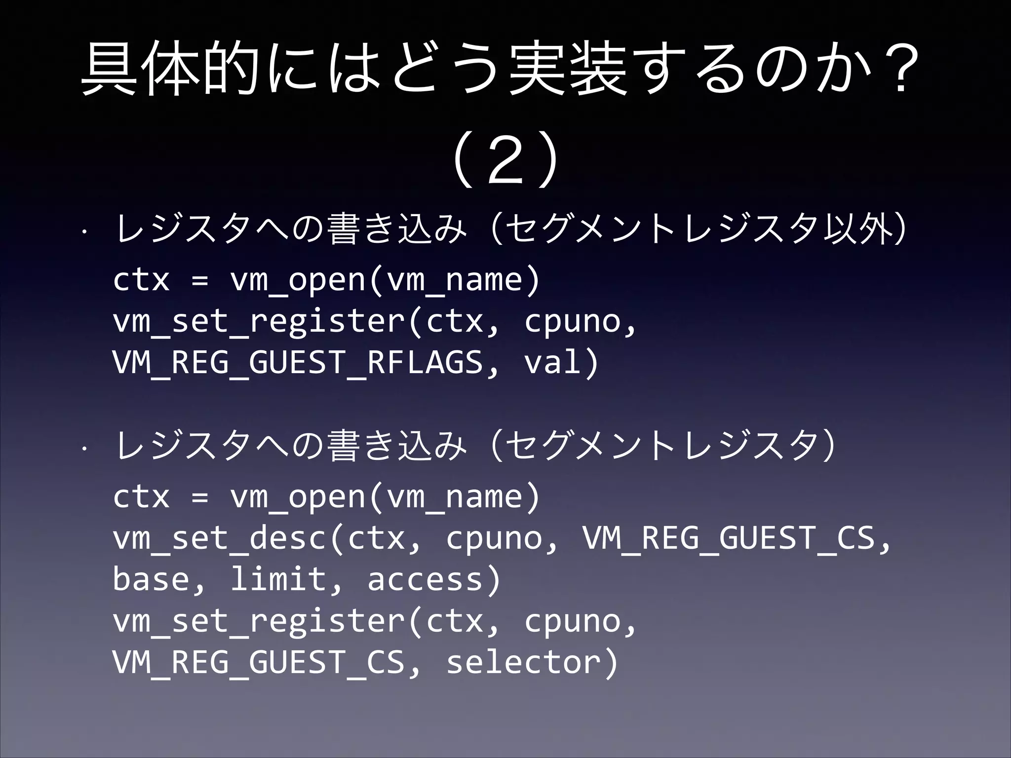 具体的にはどう実装するのか？
（２）
•

レジスタへの書き込み（セグメントレジスタ以外） 
ctx	
  =	
  vm_open(vm_name) 
vm_set_register(ctx,	
  cpuno,	
  
VM_REG_GUEST_RFLAGS,	
  val)	
  

•

レジスタへの書き込み（セグメントレジスタ） 
ctx	
  =	
  vm_open(vm_name) 
vm_set_desc(ctx,	
  cpuno,	
  VM_REG_GUEST_CS,	
  
base,	
  limit,	
  access) 
vm_set_register(ctx,	
  cpuno,	
  
VM_REG_GUEST_CS,	
  selector)

 