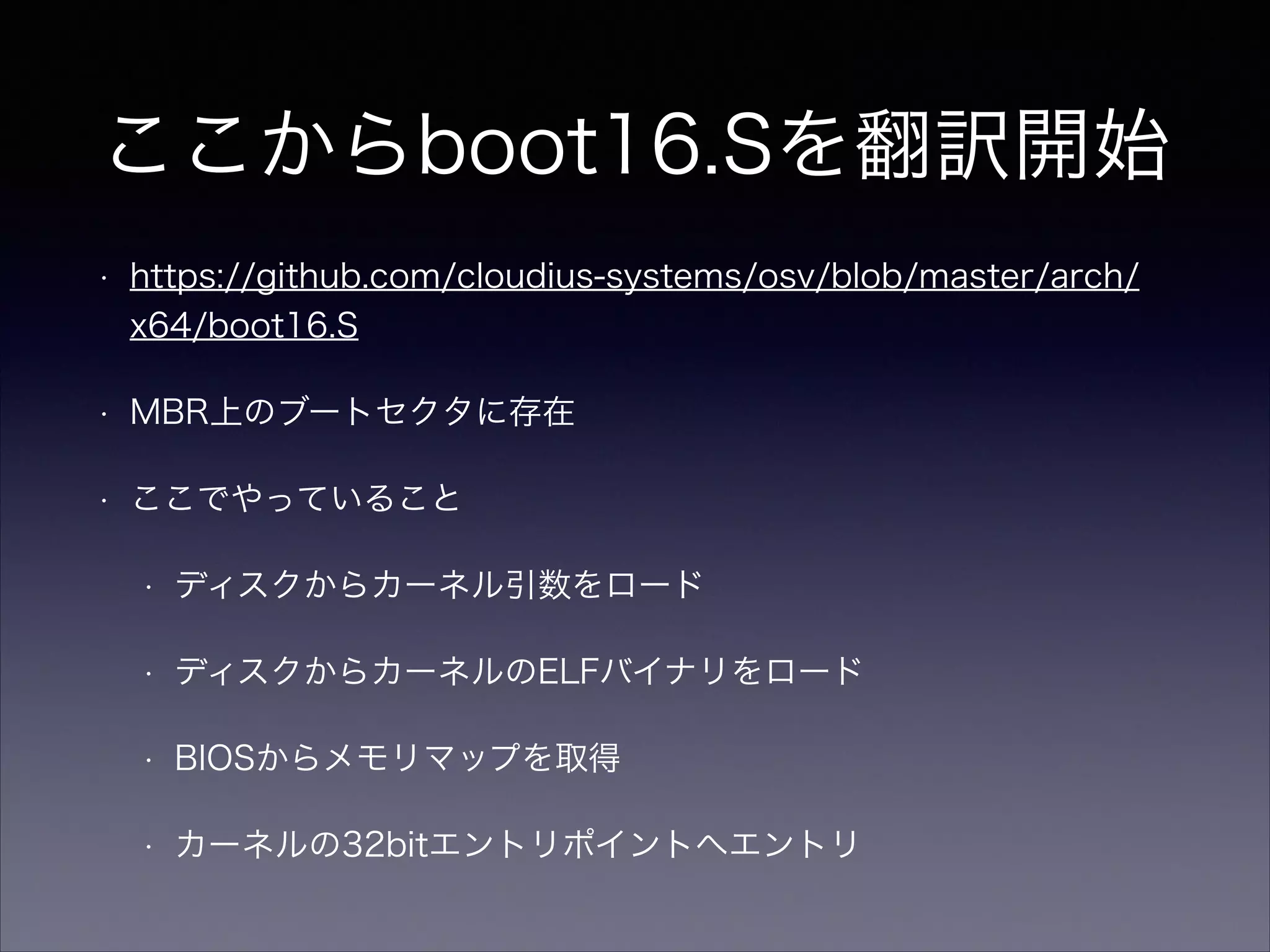 ここからboot16.Sを翻訳開始
•

https://github.com/cloudius-systems/osv/blob/master/arch/
x64/boot16.S

•

MBR上のブートセクタに存在

•

ここでやっていること
•

ディスクからカーネル引数をロード

•

ディスクからカーネルのELFバイナリをロード

•

BIOSからメモリマップを取得

•

カーネルの32bitエントリポイントへエントリ

 
