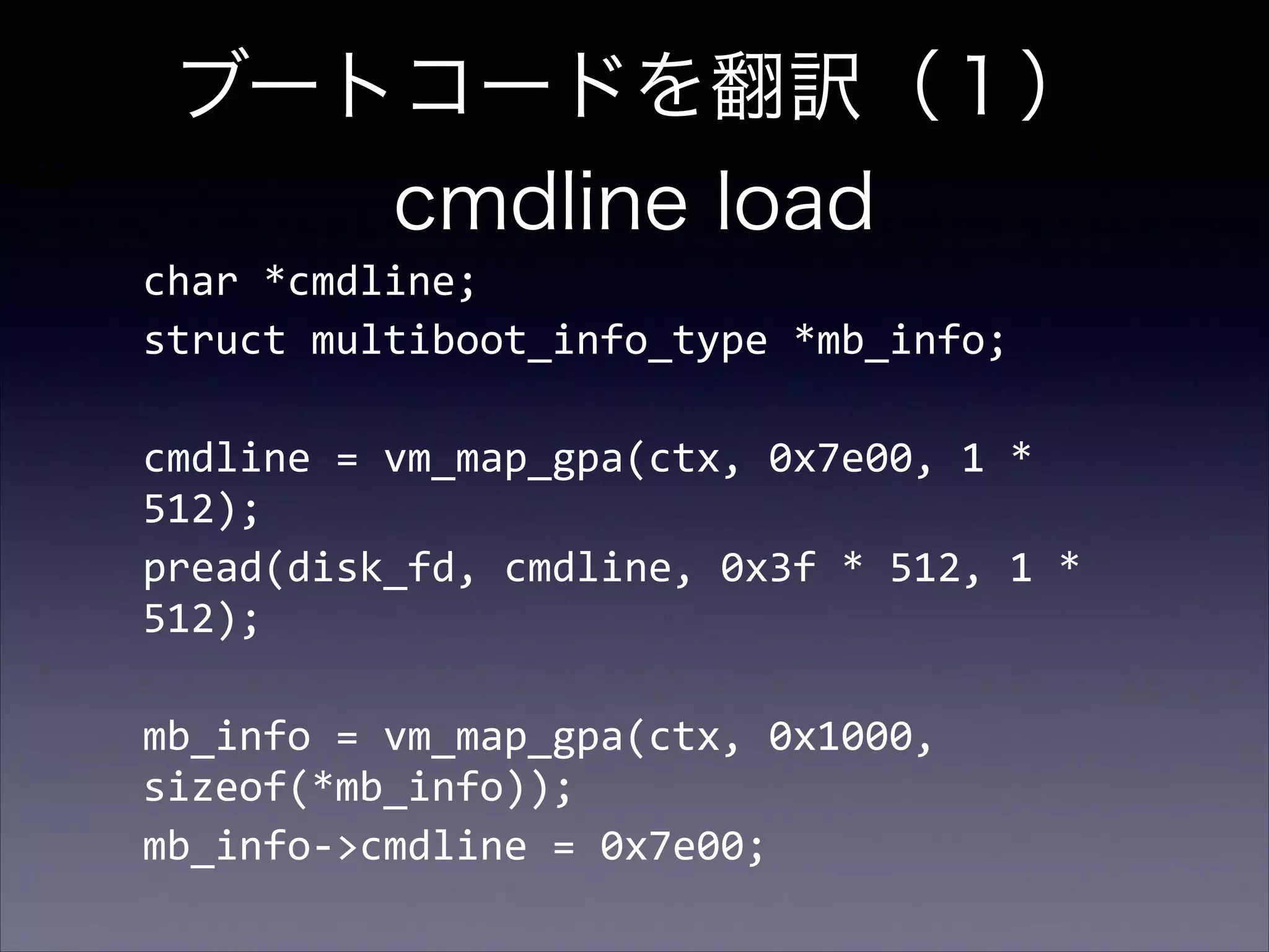 ブートコードを翻訳（１） 
cmdline load
char	
  *cmdline;	
  
struct	
  multiboot_info_type	
  *mb_info;	
  
!

cmdline	
  =	
  vm_map_gpa(ctx,	
  0x7e00,	
  1	
  *	
  
512);	
  
pread(disk_fd,	
  cmdline,	
  0x3f	
  *	
  512,	
  1	
  *	
  
512);	
  
!

mb_info	
  =	
  vm_map_gpa(ctx,	
  0x1000,	
  
sizeof(*mb_info));	
  
mb_info-­‐>cmdline	
  =	
  0x7e00;	
  

 