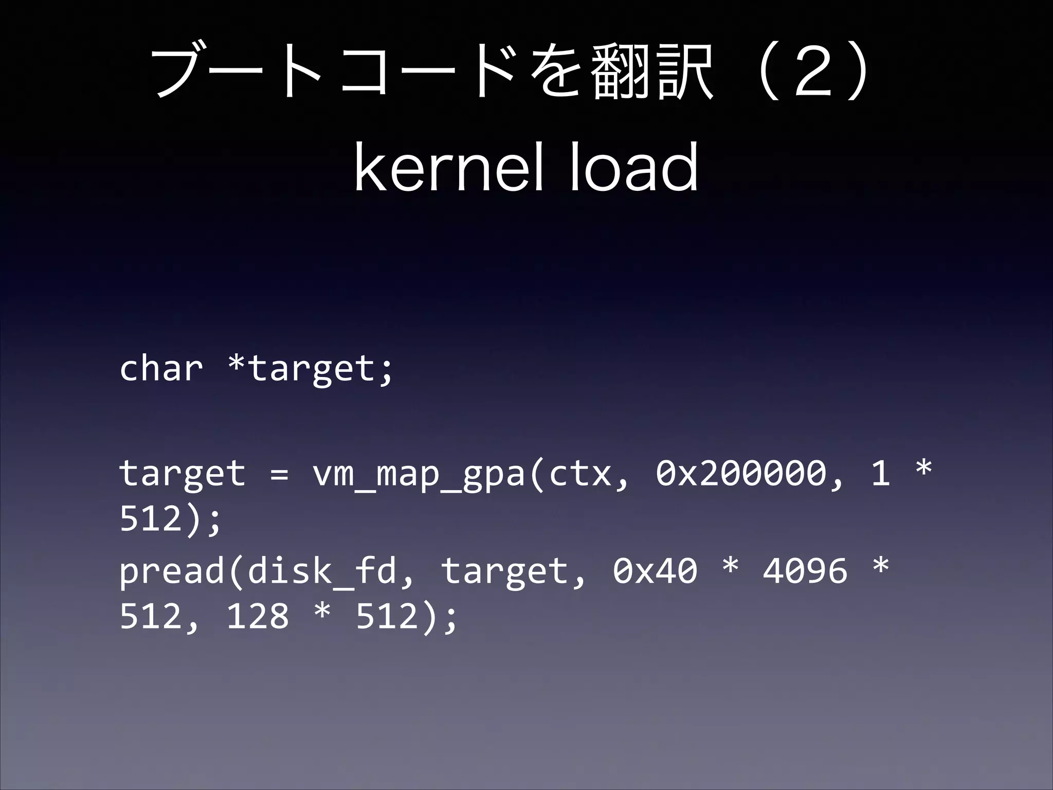 ブートコードを翻訳（２） 
kernel load
char	
  *target;	
  
!

target	
  =	
  vm_map_gpa(ctx,	
  0x200000,	
  1	
  *	
  
512);	
  
pread(disk_fd,	
  target,	
  0x40	
  *	
  4096	
  *	
  
512,	
  128	
  *	
  512);

 