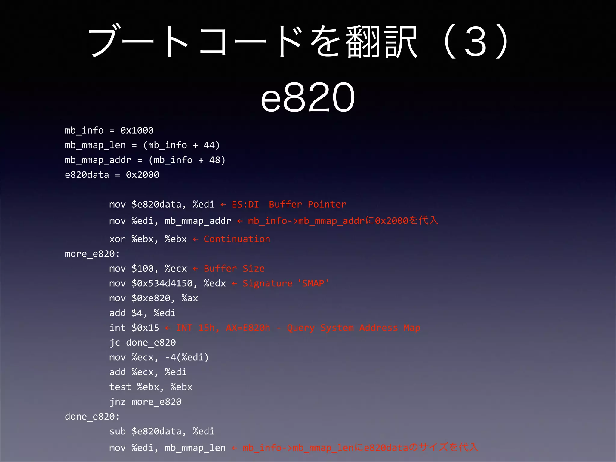 ブートコードを翻訳（３） 
e820
mb_info	
  =	
  0x1000	
  
mb_mmap_len	
  =	
  (mb_info	
  +	
  44)	
  
mb_mmap_addr	
  =	
  (mb_info	
  +	
  48)	
  
e820data	
  =	
  0x2000	
  

!
	
  	
  	
  	
  	
  	
  	
  	
  mov	
  $e820data,	
  %edi	
  ←	
  ES:DI	
   Buffer	
  Pointer	
  
	
  	
  	
  	
  	
  	
  	
  	
  mov	
  %edi,	
  mb_mmap_addr	
  ←	
  mb_info-­‐>mb_mmap_addrに0x2000を代入	
  
	
  	
  	
  	
  	
  	
  	
  	
  xor	
  %ebx,	
  %ebx	
  ←	
  Continuation	
  
more_e820:	
  
	
  	
  	
  	
  	
  	
  	
  	
  mov	
  $100,	
  %ecx	
  ←	
  Buffer	
  Size	
  
	
  	
  	
  	
  	
  	
  	
  	
  mov	
  $0x534d4150,	
  %edx	
  ←	
  Signature	
  'SMAP'	
  	
  
	
  	
  	
  	
  	
  	
  	
  	
  mov	
  $0xe820,	
  %ax	
  
	
  	
  	
  	
  	
  	
  	
  	
  add	
  $4,	
  %edi	
  
	
  	
  	
  	
  	
  	
  	
  	
  int	
  $0x15	
  ←	
  INT	
  15h,	
  AX=E820h	
  -­‐	
  Query	
  System	
  Address	
  Map	
  
	
  	
  	
  	
  	
  	
  	
  	
  jc	
  done_e820	
  
	
  	
  	
  	
  	
  	
  	
  	
  mov	
  %ecx,	
  -­‐4(%edi)	
  
	
  	
  	
  	
  	
  	
  	
  	
  add	
  %ecx,	
  %edi	
  
	
  	
  	
  	
  	
  	
  	
  	
  test	
  %ebx,	
  %ebx	
  
	
  	
  	
  	
  	
  	
  	
  	
  jnz	
  more_e820	
  
done_e820:	
  
	
  	
  	
  	
  	
  	
  	
  	
  sub	
  $e820data,	
  %edi	
  
	
  	
  	
  	
  	
  	
  	
  	
  mov	
  %edi,	
  mb_mmap_len	
  ←	
  mb_info-­‐>mb_mmap_lenにe820dataのサイズを代入

 