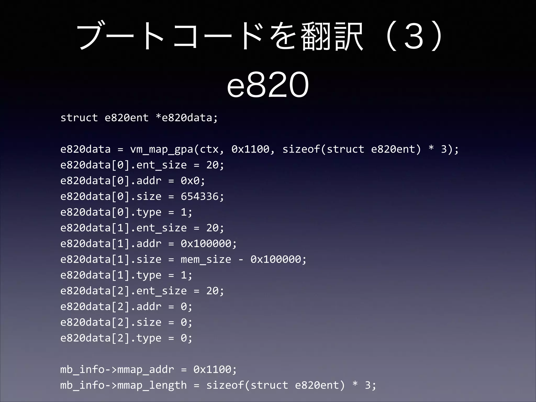 ブートコードを翻訳（３） 
e820
struct	
  e820ent	
  *e820data;	
  

!
e820data	
  =	
  vm_map_gpa(ctx,	
  0x1100,	
  sizeof(struct	
  e820ent)	
  *	
  3);	
  
e820data[0].ent_size	
  =	
  20;	
  
e820data[0].addr	
  =	
  0x0;	
  
e820data[0].size	
  =	
  654336;	
  
e820data[0].type	
  =	
  1;	
  
e820data[1].ent_size	
  =	
  20;	
  
e820data[1].addr	
  =	
  0x100000;	
  
e820data[1].size	
  =	
  mem_size	
  -­‐	
  0x100000;	
  
e820data[1].type	
  =	
  1;	
  
e820data[2].ent_size	
  =	
  20;	
  
e820data[2].addr	
  =	
  0;	
  
e820data[2].size	
  =	
  0;	
  
e820data[2].type	
  =	
  0;	
  

!
mb_info-­‐>mmap_addr	
  =	
  0x1100;	
  
mb_info-­‐>mmap_length	
  =	
  sizeof(struct	
  e820ent)	
  *	
  3;

 