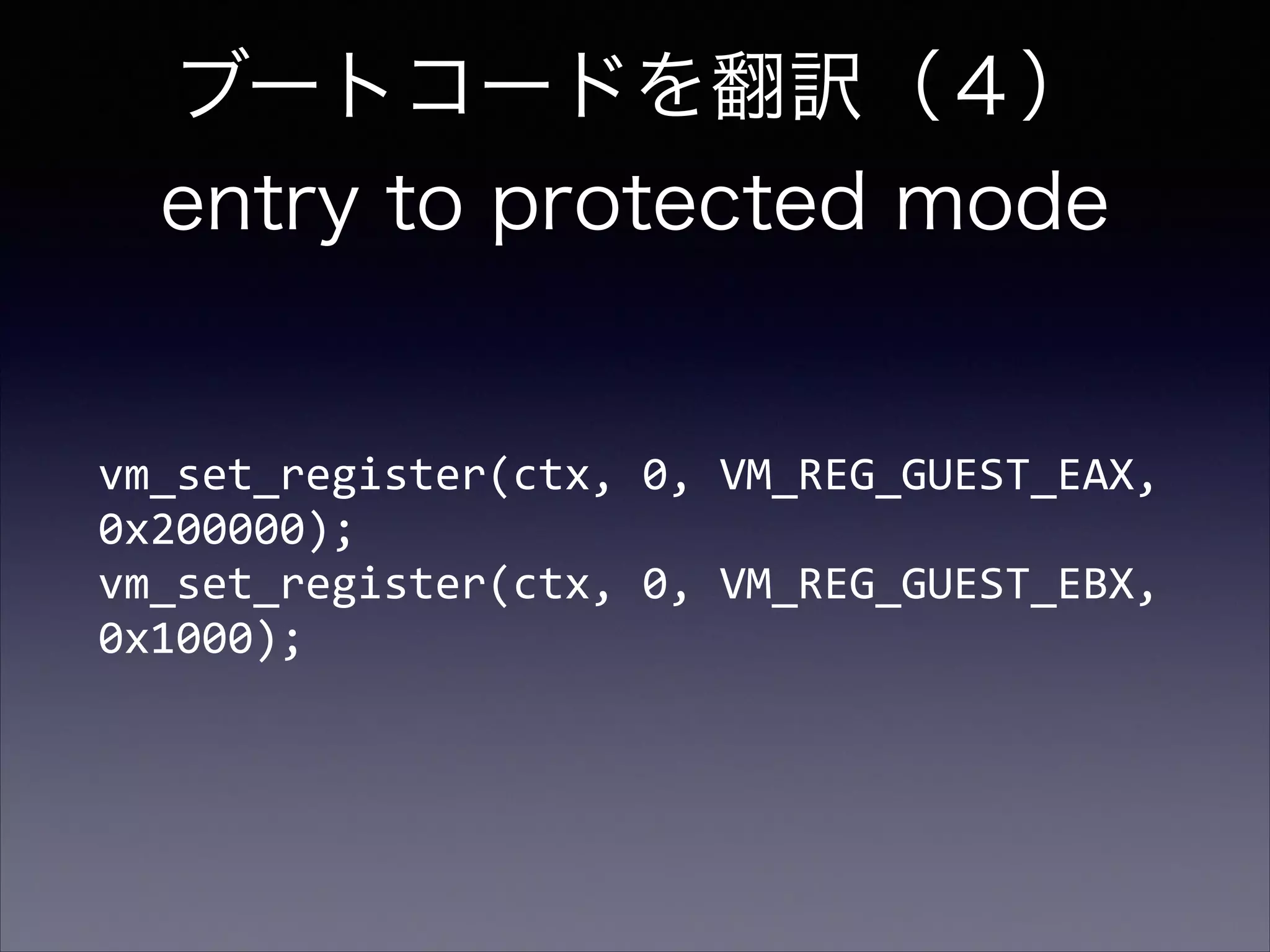 ブートコードを翻訳（４） 
entry to protected mode

vm_set_register(ctx,	
  0,	
  VM_REG_GUEST_EAX,	
  
0x200000); 
vm_set_register(ctx,	
  0,	
  VM_REG_GUEST_EBX,	
  
0x1000);

 