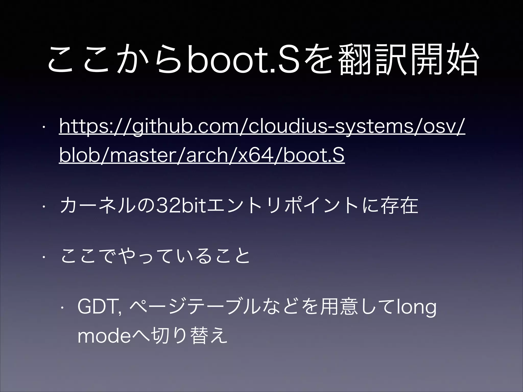 ここからboot.Sを翻訳開始
•

https://github.com/cloudius-systems/osv/
blob/master/arch/x64/boot.S

•

カーネルの32bitエントリポイントに存在

•

ここでやっていること
•

GDT, ページテーブルなどを用意してlong
modeへ切り替え

 