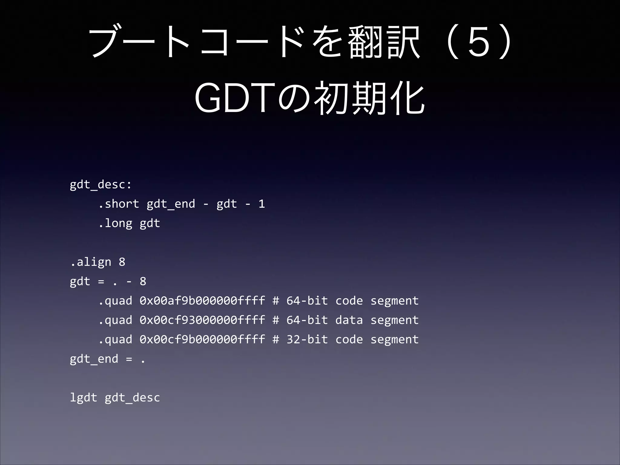 ブートコードを翻訳（５） 
GDTの初期化
gdt_desc:	
  
	
  	
  	
  	
  .short	
  gdt_end	
  -­‐	
  gdt	
  -­‐	
  1	
  
	
  	
  	
  	
  .long	
  gdt	
  

!
.align	
  8	
  
gdt	
  =	
  .	
  -­‐	
  8	
  
	
  	
  	
  	
  .quad	
  0x00af9b000000ffff	
  #	
  64-­‐bit	
  code	
  segment	
  
	
  	
  	
  	
  .quad	
  0x00cf93000000ffff	
  #	
  64-­‐bit	
  data	
  segment	
  
	
  	
  	
  	
  .quad	
  0x00cf9b000000ffff	
  #	
  32-­‐bit	
  code	
  segment	
  
gdt_end	
  =	
  .	
  

!
lgdt	
  gdt_desc

 