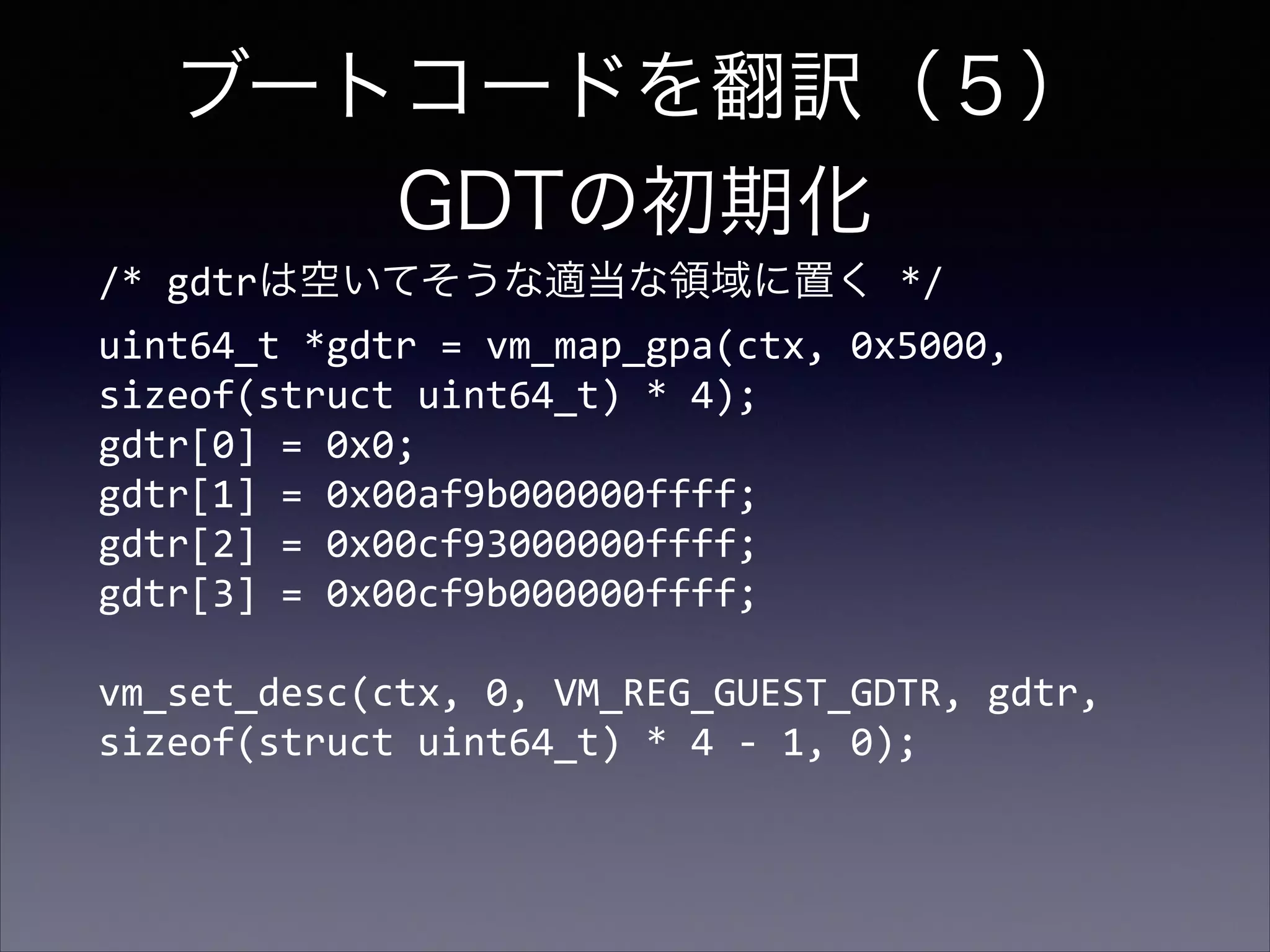 ブートコードを翻訳（５） 
GDTの初期化
/*	
  gdtrは空いてそうな適当な領域に置く	
  */ 
uint64_t	
  *gdtr	
  =	
  vm_map_gpa(ctx,	
  0x5000,	
  
sizeof(struct	
  uint64_t)	
  *	
  4); 
gdtr[0]	
  =	
  0x0; 
gdtr[1]	
  =	
  0x00af9b000000ffff;	
   
gdtr[2]	
  =	
  0x00cf93000000ffff; 
gdtr[3]	
  =	
  0x00cf9b000000ffff; 
 

vm_set_desc(ctx,	
  0,	
  VM_REG_GUEST_GDTR,	
  gdtr,	
  
sizeof(struct	
  uint64_t)	
  *	
  4	
  -­‐	
  1,	
  0);	
  

 