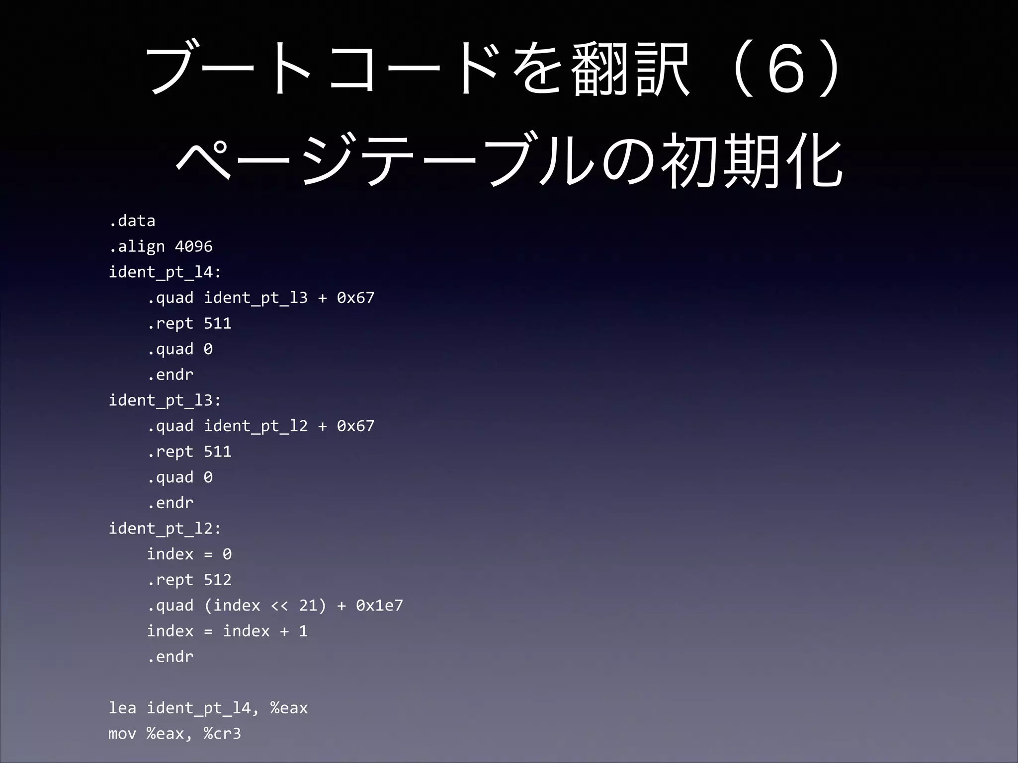 ブートコードを翻訳（６） 
ページテーブルの初期化
.data	
  
.align	
  4096	
  
ident_pt_l4:	
  
	
  	
  	
  	
  .quad	
  ident_pt_l3	
  +	
  0x67	
  
	
  	
  	
  	
  .rept	
  511	
  
	
  	
  	
  	
  .quad	
  0	
  
	
  	
  	
  	
  .endr	
  
ident_pt_l3:	
  
	
  	
  	
  	
  .quad	
  ident_pt_l2	
  +	
  0x67	
  
	
  	
  	
  	
  .rept	
  511	
  
	
  	
  	
  	
  .quad	
  0	
  
	
  	
  	
  	
  .endr	
  
ident_pt_l2:	
  
	
  	
  	
  	
  index	
  =	
  0	
  
	
  	
  	
  	
  .rept	
  512	
  
	
  	
  	
  	
  .quad	
  (index	
  <<	
  21)	
  +	
  0x1e7	
  
	
  	
  	
  	
  index	
  =	
  index	
  +	
  1	
  
	
  	
  	
  	
  .endr	
  

!
lea	
  ident_pt_l4,	
  %eax	
  
mov	
  %eax,	
  %cr3

 
