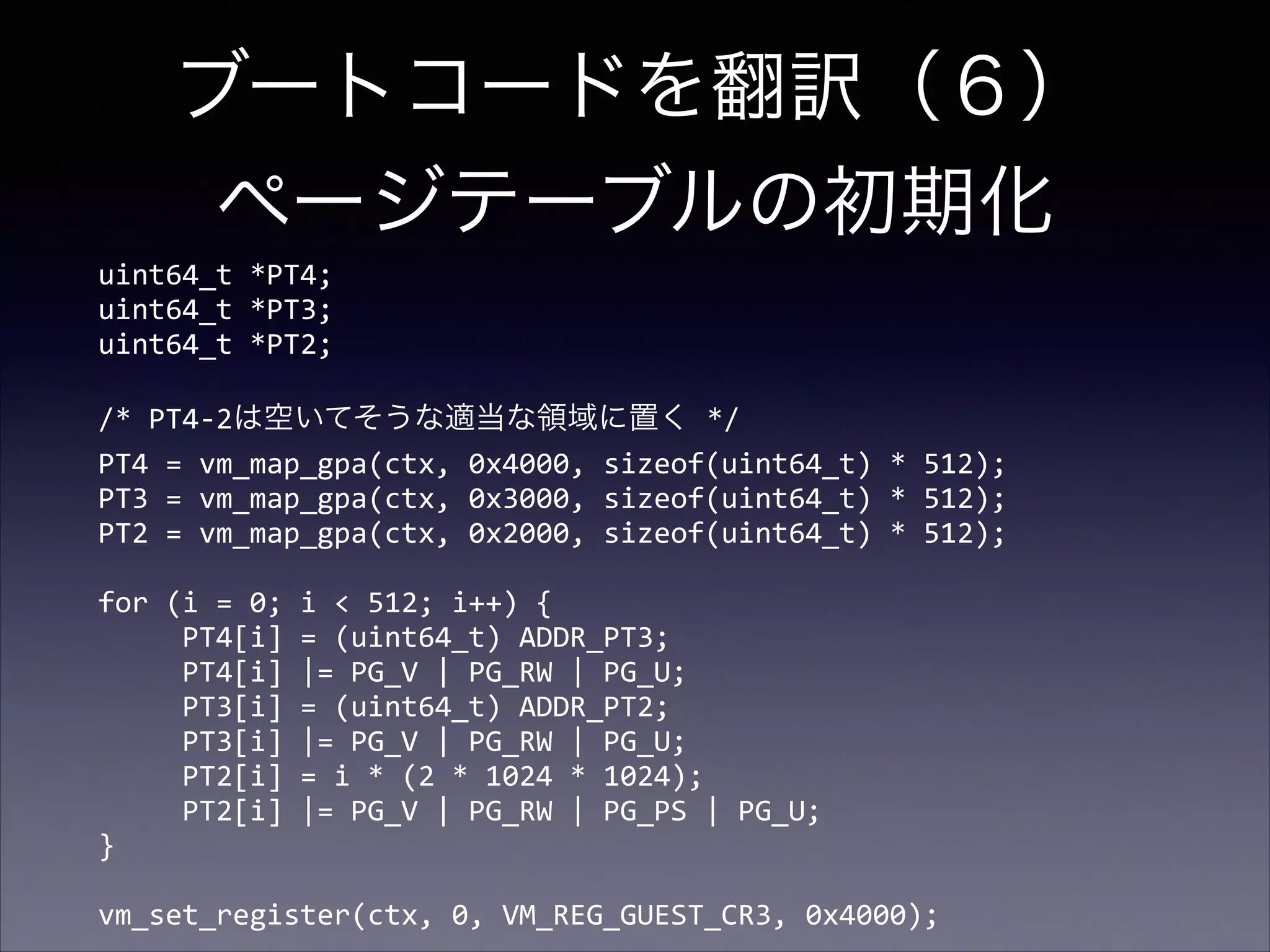 ブートコードを翻訳（６） 
ページテーブルの初期化
uint64_t	
  *PT4; 
uint64_t	
  *PT3; 
uint64_t	
  *PT2; 
 

/*	
  PT4-­‐2は空いてそうな適当な領域に置く	
  */ 
PT4	
  =	
  vm_map_gpa(ctx,	
  0x4000,	
  sizeof(uint64_t)	
  *	
  512); 
PT3	
  =	
  vm_map_gpa(ctx,	
  0x3000,	
  sizeof(uint64_t)	
  *	
  512); 
PT2	
  =	
  vm_map_gpa(ctx,	
  0x2000,	
  sizeof(uint64_t)	
  *	
  512); 
 

for	
  (i	
  =	
  0;	
  i	
  <	
  512;	
  i++)	
  { 
	
  	
  	
  	
  	
  PT4[i]	
  =	
  (uint64_t)	
  ADDR_PT3; 
	
  	
  	
  	
  	
  PT4[i]	
  |=	
  PG_V	
  |	
  PG_RW	
  |	
  PG_U; 
	
  	
  	
  	
  	
  PT3[i]	
  =	
  (uint64_t)	
  ADDR_PT2; 
	
  	
  	
  	
  	
  PT3[i]	
  |=	
  PG_V	
  |	
  PG_RW	
  |	
  PG_U; 
	
  	
  	
  	
  	
  PT2[i]	
  =	
  i	
  *	
  (2	
  *	
  1024	
  *	
  1024); 
	
  	
  	
  	
  	
  PT2[i]	
  |=	
  PG_V	
  |	
  PG_RW	
  |	
  PG_PS	
  |	
  PG_U; 
} 
 

vm_set_register(ctx,	
  0,	
  VM_REG_GUEST_CR3,	
  0x4000);

 