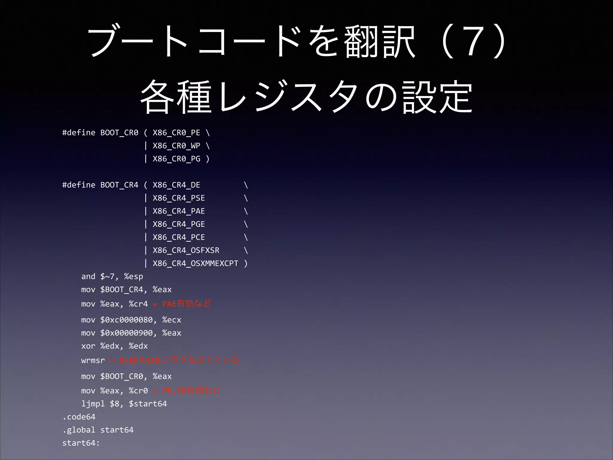 ブートコードを翻訳（７） 
各種レジスタの設定
#define	
  BOOT_CR0	
  (	
  X86_CR0_PE	
  	
  
	
  	
  	
  	
  	
  	
  	
  	
  	
  	
  	
  	
  	
  	
  	
  	
  	
  |	
  X86_CR0_WP	
  	
  
	
  	
  	
  	
  	
  	
  	
  	
  	
  	
  	
  	
  	
  	
  	
  	
  	
  |	
  X86_CR0_PG	
  )	
  

!

#define	
  BOOT_CR4	
  (	
  X86_CR4_DE	
  	
  	
  	
  	
  	
  	
  	
  	
  	
  
	
  	
  	
  	
  	
  	
  	
  	
  	
  	
  	
  	
  	
  	
  	
  	
  	
  |	
  X86_CR4_PSE	
  	
  	
  	
  	
  	
  	
  	
  	
  
	
  	
  	
  	
  	
  	
  	
  	
  	
  	
  	
  	
  	
  	
  	
  	
  	
  |	
  X86_CR4_PAE	
  	
  	
  	
  	
  	
  	
  	
  	
  
	
  	
  	
  	
  	
  	
  	
  	
  	
  	
  	
  	
  	
  	
  	
  	
  	
  |	
  X86_CR4_PGE	
  	
  	
  	
  	
  	
  	
  	
  	
  
	
  	
  	
  	
  	
  	
  	
  	
  	
  	
  	
  	
  	
  	
  	
  	
  	
  |	
  X86_CR4_PCE	
  	
  	
  	
  	
  	
  	
  	
  	
  
	
  	
  	
  	
  	
  	
  	
  	
  	
  	
  	
  	
  	
  	
  	
  	
  	
  |	
  X86_CR4_OSFXSR	
  	
  	
  	
  	
  	
  
	
  	
  	
  	
  	
  	
  	
  	
  	
  	
  	
  	
  	
  	
  	
  	
  	
  |	
  X86_CR4_OSXMMEXCPT	
  )	
  
	
  	
  	
  	
  and	
  $~7,	
  %esp	
  
	
  	
  	
  	
  mov	
  $BOOT_CR4,	
  %eax	
  
	
  	
  	
  	
  mov	
  %eax,	
  %cr4	
  ←	
  PAE有効など	
  
	
  	
  	
  	
  mov	
  $0xc0000080,	
  %ecx	
  
	
  	
  	
  	
  mov	
  $0x00000900,	
  %eax	
  
	
  	
  	
  	
  xor	
  %edx,	
  %edx	
  
	
  	
  	
  	
  wrmsr	
  ←	
  EFERのLMEフラグを立てている	
  
	
  	
  	
  	
  mov	
  $BOOT_CR0,	
  %eax	
  
	
  	
  	
  	
  mov	
  %eax,	
  %cr0	
  ←	
  PE,PG有効など 
	
  	
  	
  	
  ljmpl	
  $8,	
  $start64	
  
.code64	
  
.global	
  start64	
  
start64:

 