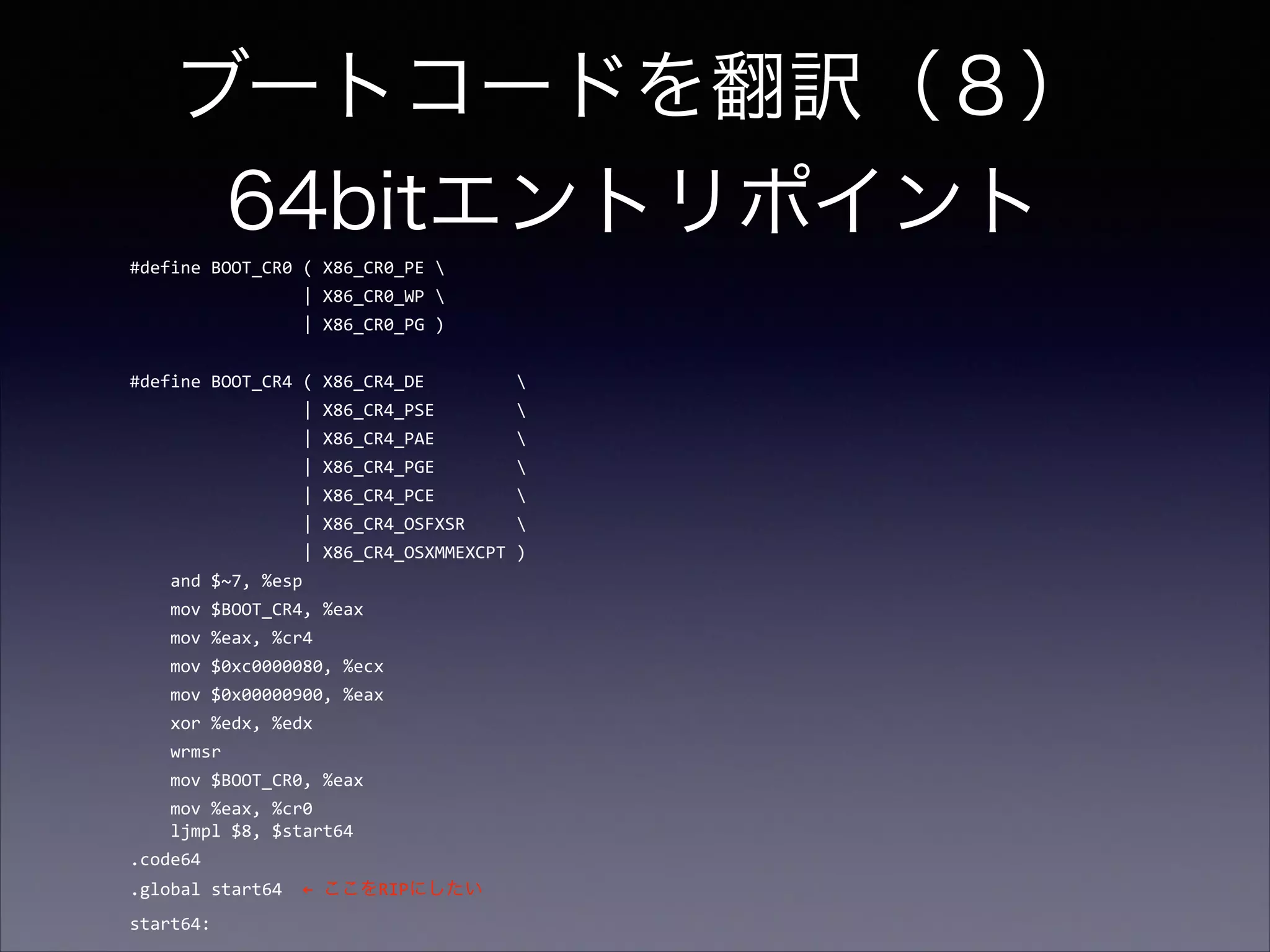 ブートコードを翻訳（８） 
64bitエントリポイント
#define	
  BOOT_CR0	
  (	
  X86_CR0_PE	
  	
  
	
  	
  	
  	
  	
  	
  	
  	
  	
  	
  	
  	
  	
  	
  	
  	
  	
  |	
  X86_CR0_WP	
  	
  
	
  	
  	
  	
  	
  	
  	
  	
  	
  	
  	
  	
  	
  	
  	
  	
  	
  |	
  X86_CR0_PG	
  )	
  

!

#define	
  BOOT_CR4	
  (	
  X86_CR4_DE	
  	
  	
  	
  	
  	
  	
  	
  	
  	
  
	
  	
  	
  	
  	
  	
  	
  	
  	
  	
  	
  	
  	
  	
  	
  	
  	
  |	
  X86_CR4_PSE	
  	
  	
  	
  	
  	
  	
  	
  	
  
	
  	
  	
  	
  	
  	
  	
  	
  	
  	
  	
  	
  	
  	
  	
  	
  	
  |	
  X86_CR4_PAE	
  	
  	
  	
  	
  	
  	
  	
  	
  
	
  	
  	
  	
  	
  	
  	
  	
  	
  	
  	
  	
  	
  	
  	
  	
  	
  |	
  X86_CR4_PGE	
  	
  	
  	
  	
  	
  	
  	
  	
  
	
  	
  	
  	
  	
  	
  	
  	
  	
  	
  	
  	
  	
  	
  	
  	
  	
  |	
  X86_CR4_PCE	
  	
  	
  	
  	
  	
  	
  	
  	
  
	
  	
  	
  	
  	
  	
  	
  	
  	
  	
  	
  	
  	
  	
  	
  	
  	
  |	
  X86_CR4_OSFXSR	
  	
  	
  	
  	
  	
  
	
  	
  	
  	
  	
  	
  	
  	
  	
  	
  	
  	
  	
  	
  	
  	
  	
  |	
  X86_CR4_OSXMMEXCPT	
  )	
  
	
  	
  	
  	
  and	
  $~7,	
  %esp	
  
	
  	
  	
  	
  mov	
  $BOOT_CR4,	
  %eax	
  
	
  	
  	
  	
  mov	
  %eax,	
  %cr4	
  
	
  	
  	
  	
  mov	
  $0xc0000080,	
  %ecx	
  
	
  	
  	
  	
  mov	
  $0x00000900,	
  %eax	
  
	
  	
  	
  	
  xor	
  %edx,	
  %edx	
  
	
  	
  	
  	
  wrmsr	
  
	
  	
  	
  	
  mov	
  $BOOT_CR0,	
  %eax	
  
	
  	
  	
  	
  mov	
  %eax,	
  %cr0 
	
  	
  	
  	
  ljmpl	
  $8,	
  $start64	
  
.code64	
  
.global	
  start64	
  	
  ←	
  ここをRIPにしたい	
  
start64:

 