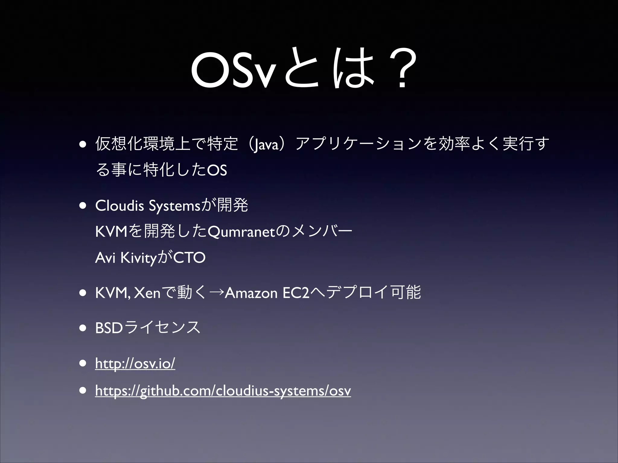 OSvとは？
• 仮想化環境上で特定（Java）アプリケーションを効率よく実行す
る事に特化したOS	


• Cloudis Systemsが開発 
KVMを開発したQumranetのメンバー 
Avi KivityがCTO	


• KVM, Xenで動く→Amazon EC2へデプロイ可能	

• BSDライセンス	

• http://osv.io/	

• https://github.com/cloudius-systems/osv

 