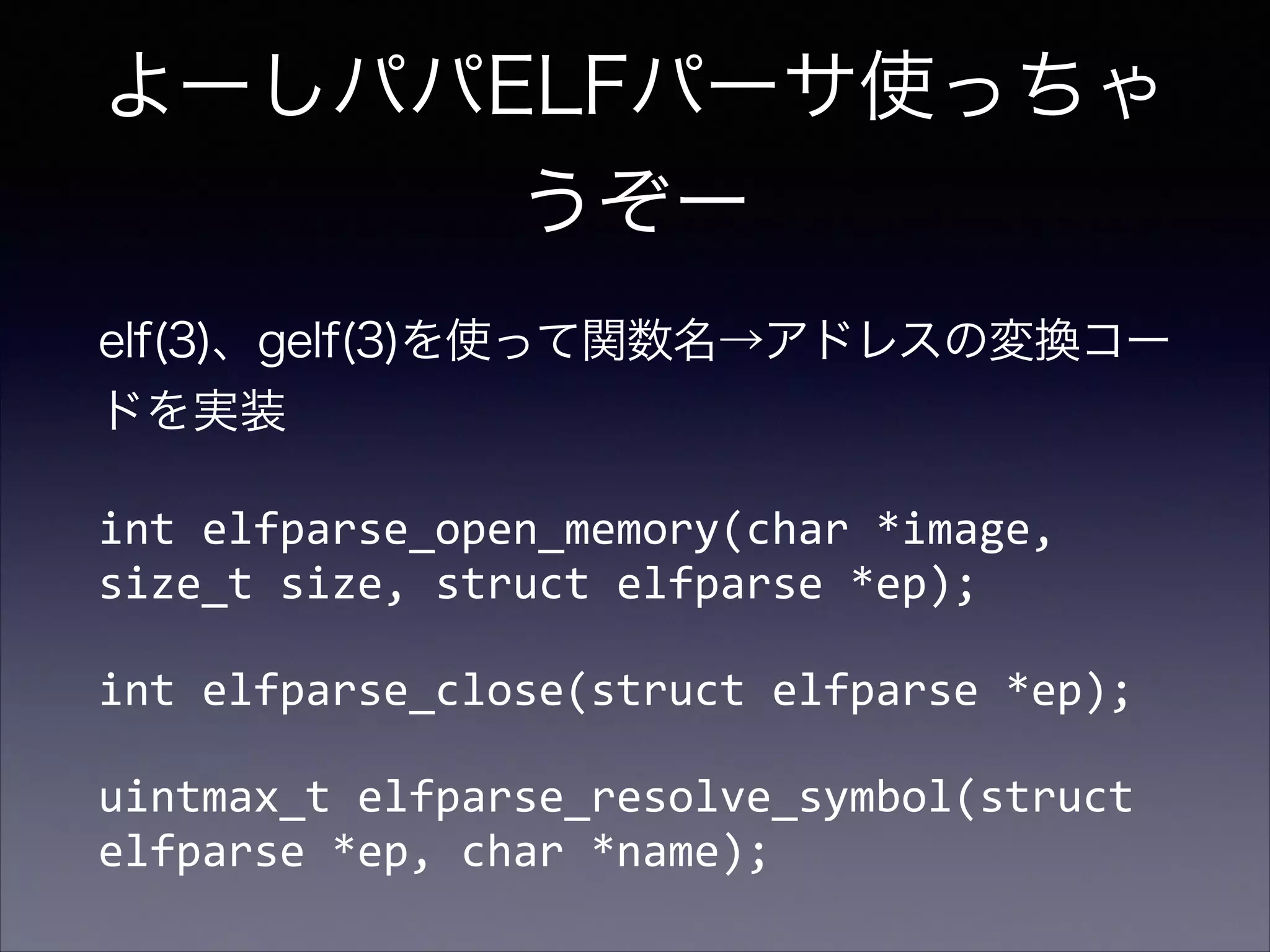 よーしパパELFパーサ使っちゃ
うぞー
elf(3)、gelf(3)を使って関数名→アドレスの変換コー
ドを実装
int	
  elfparse_open_memory(char	
  *image,	
  
size_t	
  size,	
  struct	
  elfparse	
  *ep);	
  
int	
  elfparse_close(struct	
  elfparse	
  *ep);	
  
uintmax_t	
  elfparse_resolve_symbol(struct	
  
elfparse	
  *ep,	
  char	
  *name);

 
