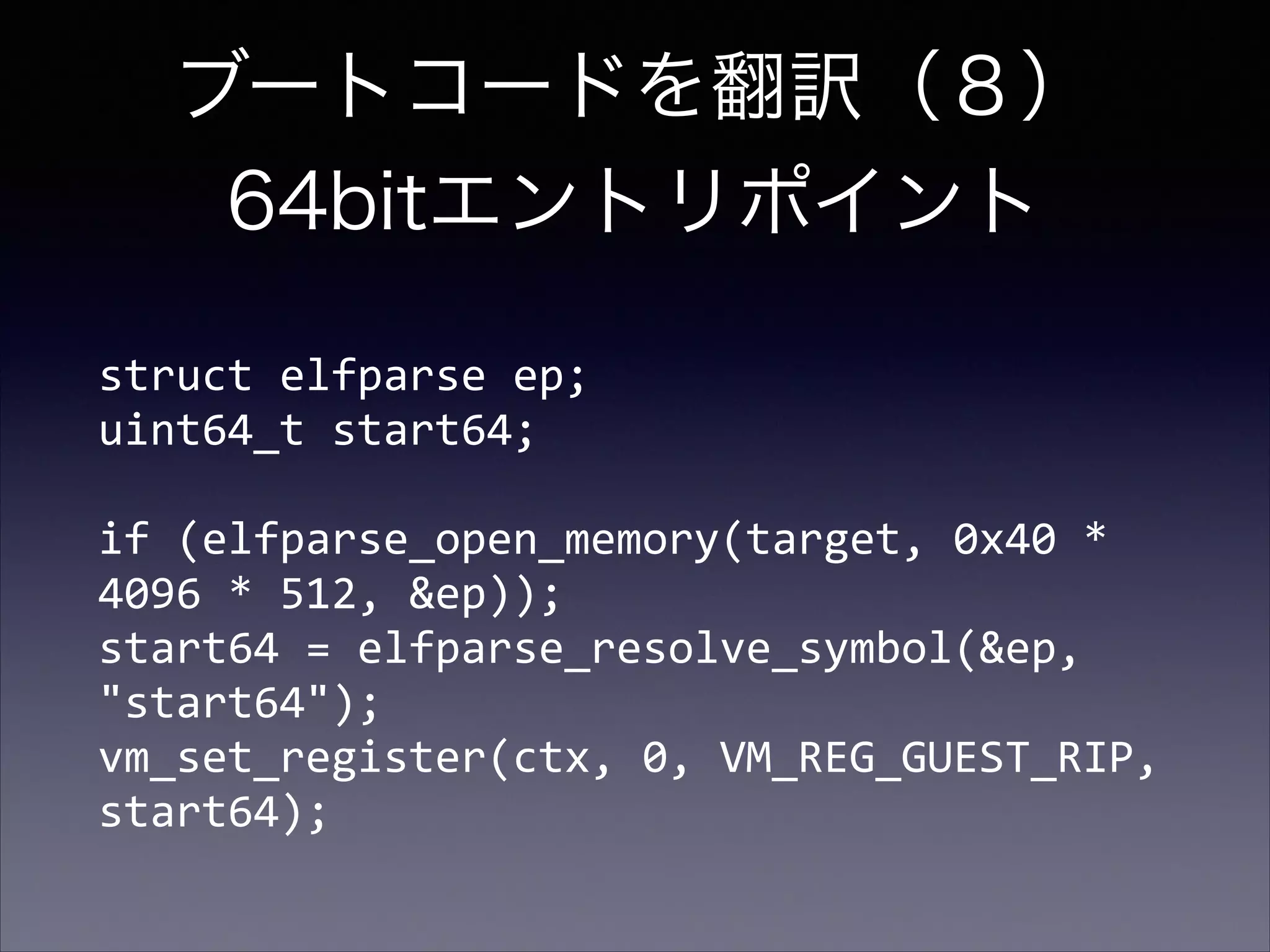 ブートコードを翻訳（８） 
64bitエントリポイント
struct	
  elfparse	
  ep; 
uint64_t	
  start64; 
 

if	
  (elfparse_open_memory(target,	
  0x40	
  *	
  
4096	
  *	
  512,	
  &ep)); 
start64	
  =	
  elfparse_resolve_symbol(&ep,	
  
"start64"); 
vm_set_register(ctx,	
  0,	
  VM_REG_GUEST_RIP,	
  
start64);

 
