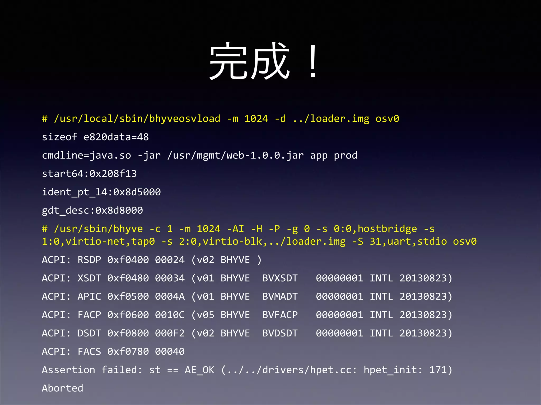 完成！
#	
  /usr/local/sbin/bhyveosvload	
  -­‐m	
  1024	
  -­‐d	
  ../loader.img	
  osv0	
  
sizeof	
  e820data=48	
  
cmdline=java.so	
  -­‐jar	
  /usr/mgmt/web-­‐1.0.0.jar	
  app	
  prod	
  
start64:0x208f13	
  
ident_pt_l4:0x8d5000	
  
gdt_desc:0x8d8000	
  
#	
  /usr/sbin/bhyve	
  -­‐c	
  1	
  -­‐m	
  1024	
  -­‐AI	
  -­‐H	
  -­‐P	
  -­‐g	
  0	
  -­‐s	
  0:0,hostbridge	
  -­‐s	
  
1:0,virtio-­‐net,tap0	
  -­‐s	
  2:0,virtio-­‐blk,../loader.img	
  -­‐S	
  31,uart,stdio	
  osv0	
  
ACPI:	
  RSDP	
  0xf0400	
  00024	
  (v02	
  BHYVE	
  )	
  
ACPI:	
  XSDT	
  0xf0480	
  00034	
  (v01	
  BHYVE	
  	
  BVXSDT	
  	
  	
  00000001	
  INTL	
  20130823)	
  
ACPI:	
  APIC	
  0xf0500	
  0004A	
  (v01	
  BHYVE	
  	
  BVMADT	
  	
  	
  00000001	
  INTL	
  20130823)	
  
ACPI:	
  FACP	
  0xf0600	
  0010C	
  (v05	
  BHYVE	
  	
  BVFACP	
  	
  	
  00000001	
  INTL	
  20130823)	
  
ACPI:	
  DSDT	
  0xf0800	
  000F2	
  (v02	
  BHYVE	
  	
  BVDSDT	
  	
  	
  00000001	
  INTL	
  20130823)	
  
ACPI:	
  FACS	
  0xf0780	
  00040	
  
Assertion	
  failed:	
  st	
  ==	
  AE_OK	
  (../../drivers/hpet.cc:	
  hpet_init:	
  171)	
  
Aborted

 