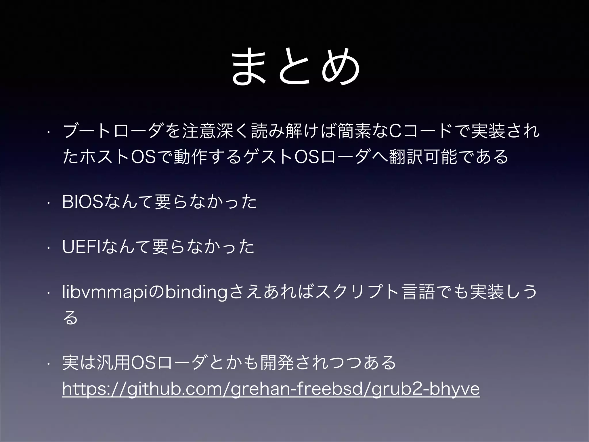 まとめ
•

ブートローダを注意深く読み解けば簡素なCコードで実装され
たホストOSで動作するゲストOSローダへ翻訳可能である

•

BIOSなんて要らなかった

•

UEFIなんて要らなかった

•

libvmmapiのbindingさえあればスクリプト言語でも実装しう
る

•

実は汎用OSローダとかも開発されつつある 
https://github.com/grehan-freebsd/grub2-bhyve

 